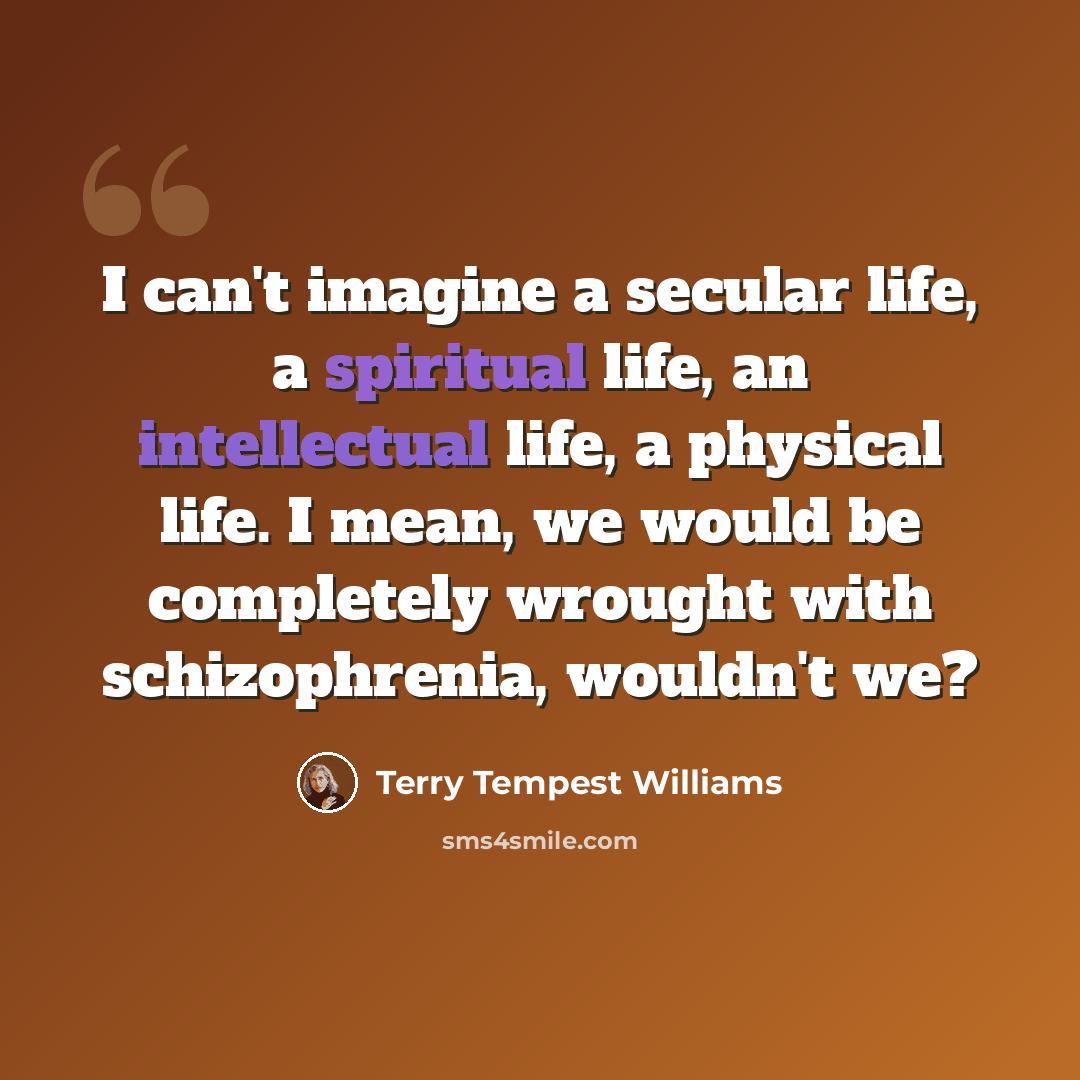 “I can't imagine a secular life, a spiritual life, an intellectual life, a physical life. I mean, we would be completely wrought with schizophrenia, wouldn't we?” quote by Terry Tempest Williams