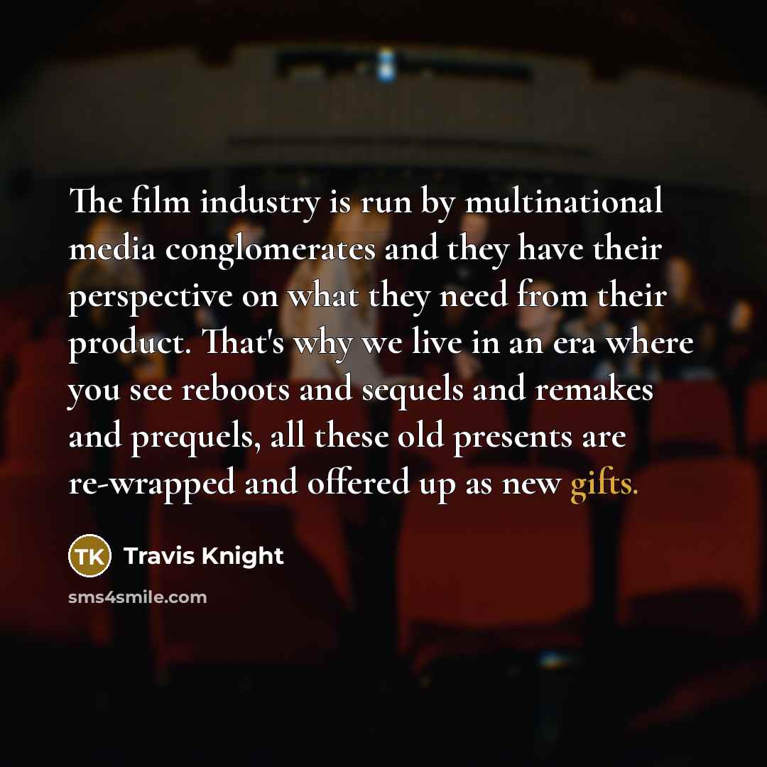“The film industry is run by multinational media conglomerates and they have their perspective on what they need from their product. That's why we live in an era where you see reboots and sequels and remakes and prequels, all these old presents are re-wrapped and offered up as new gifts.” quote by Travis Knight