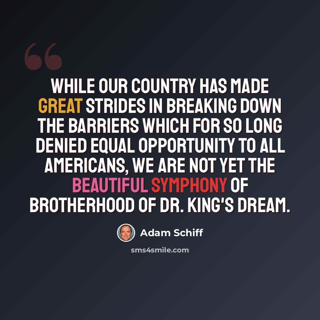 “While our country has made great strides in breaking down the barriers which for so long denied equal opportunity to all Americans, we are not yet the beautiful symphony of brotherhood of Dr. King's dream.” quote by Adam Schiff