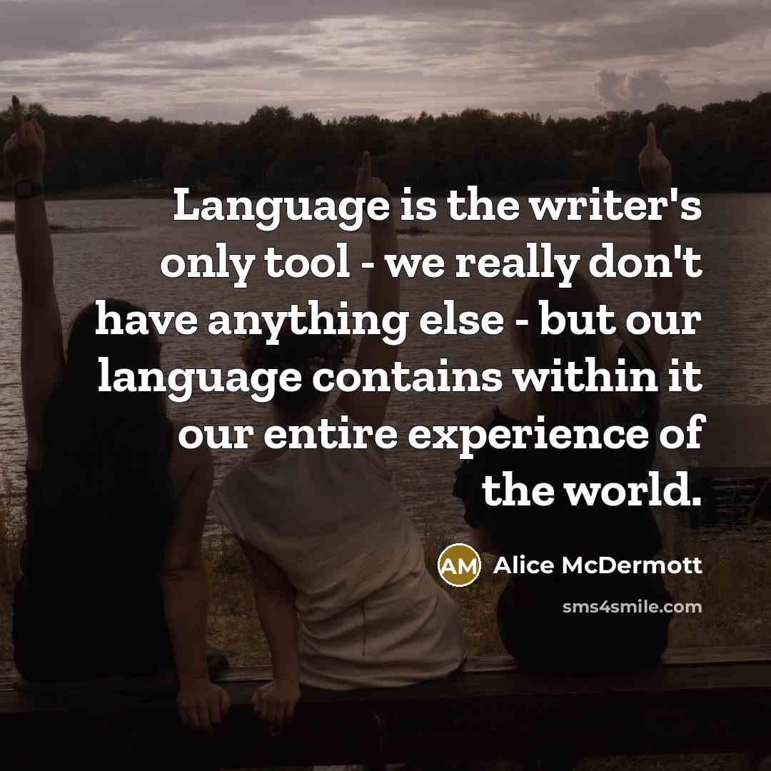 “Language is the writer's only tool - we really don't have anything else - but our language contains within it our entire experience of the world.” quote by Alice McDermott