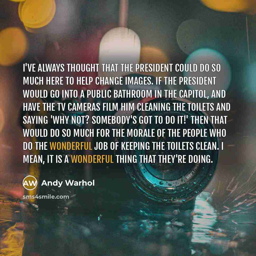 “I've always thought that the President could do so much here to help change images. If the President would go into a public bathroom in the Capitol, and have the TV cameras film him cleaning the toilets and saying 'Why not? Somebody's got to do it!' then that would do so much for the morale of the…” quote by Andy Warhol