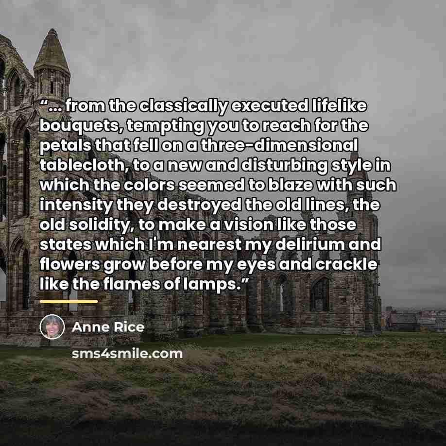 “... from the classically executed lifelike bouquets, tempting you to reach for the petals that fell on a three-dimensional tablecloth, to a new and disturbing style in which the colors seemed to blaze with such intensity they destroyed the old lines, the old solidity, to make a vision like those…” quote by Anne Rice