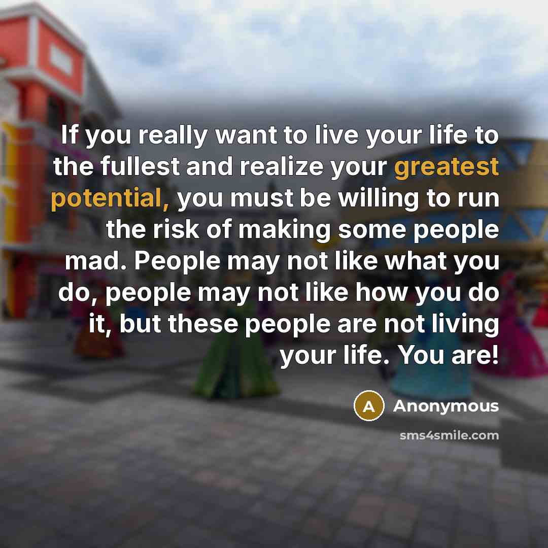 “If you really want to live your life to the fullest and realize your greatest potential, you must be willing to run the risk of making some people mad. People may not like what you do, people may not like how you do it, but these people are not living your life. You are!” quote by Anonymous