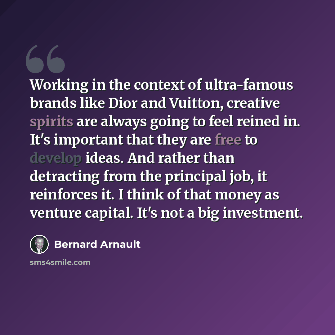 “Working in the context of ultra-famous brands like Dior and Vuitton, creative spirits are always going to feel reined in. It's important that they are free to develop ideas. And rather than detracting from the principal job, it reinforces it. I think of that money as venture capital. It's not a…” quote by Bernard Arnault