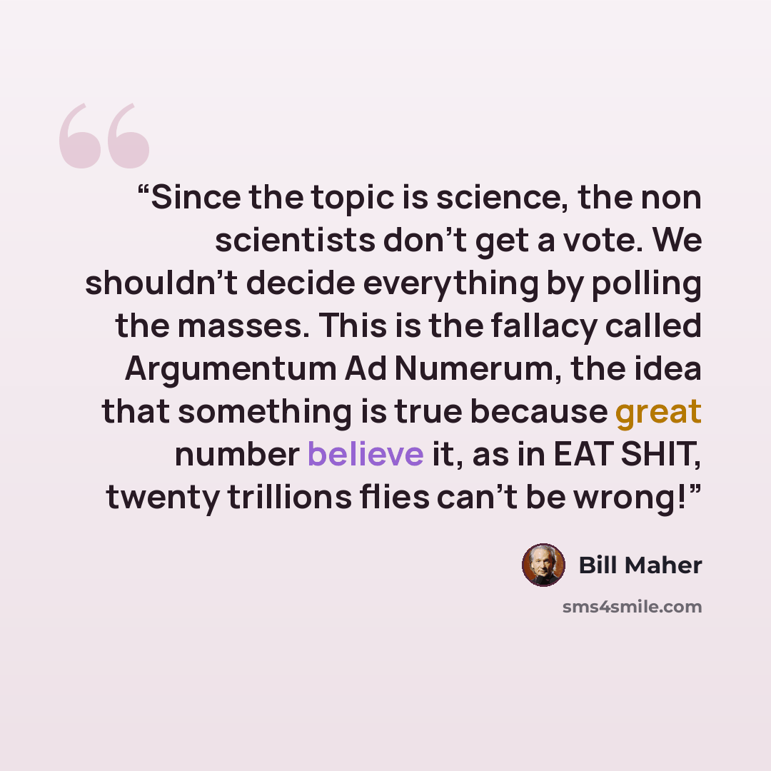 “Since the topic is science, the non scientists don't get a vote. We shouldn't decide everything by polling the masses. This is the fallacy called Argumentum Ad Numerum, the idea that something is true because great number believe it, as in EAT SHIT, twenty trillions flies can't be wrong!” quote by Bill Maher