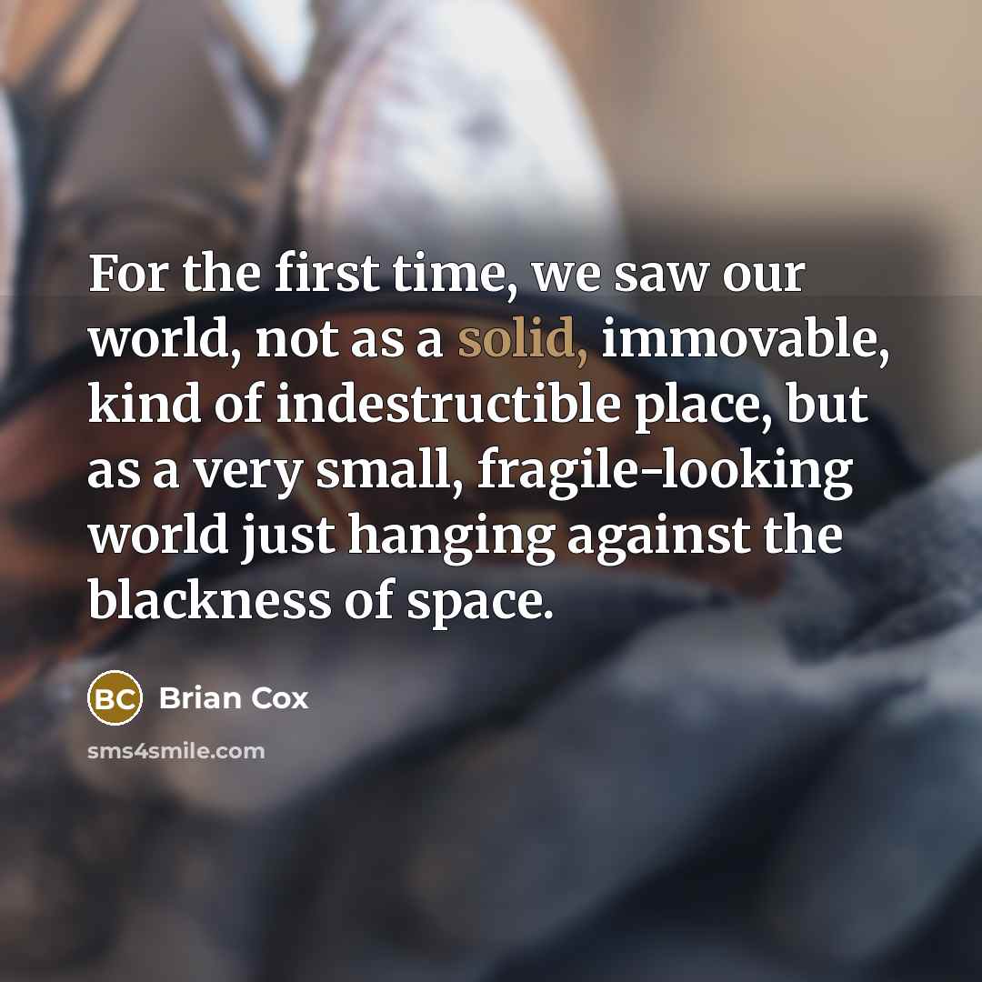 “For the first time, we saw our world, not as a solid, immovable, kind of indestructible place, but as a very small, fragile-looking world just hanging against the blackness of space.” quote by Brian Cox