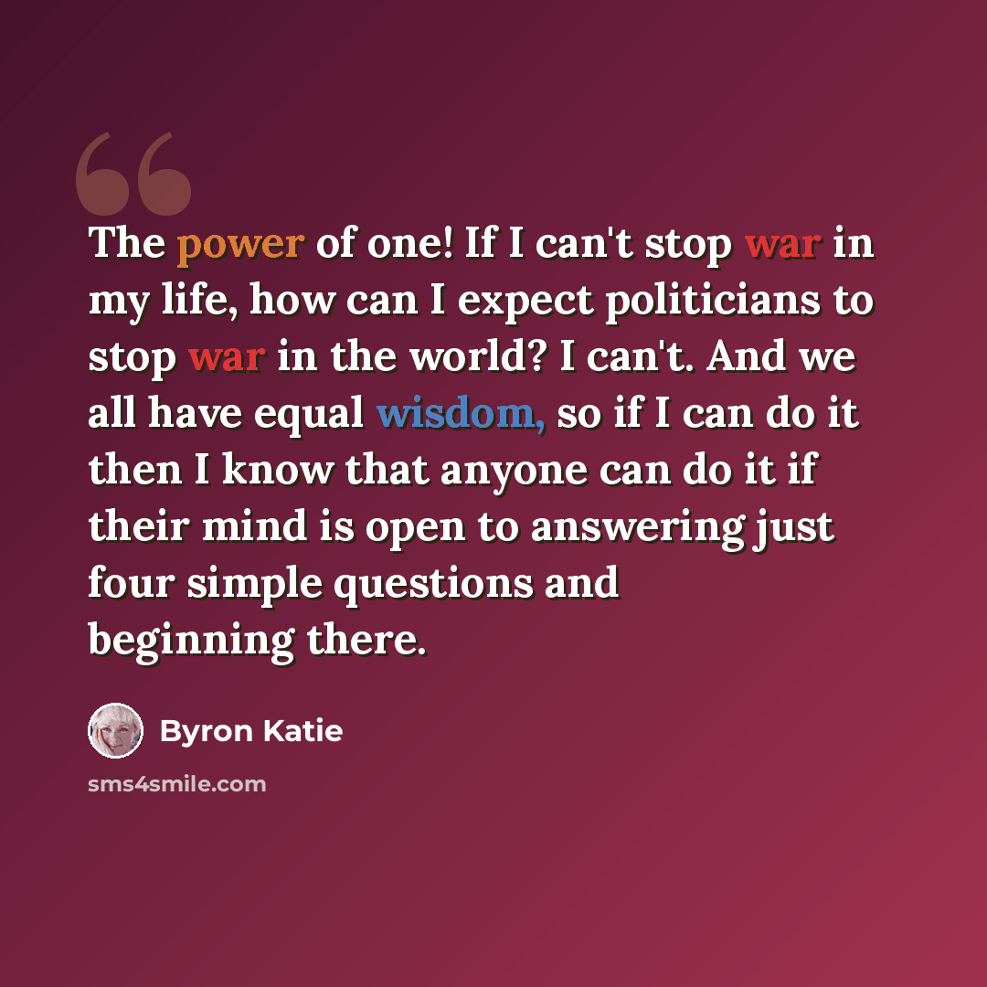 “The power of one! If I can't stop war in my life, how can I expect politicians to stop war in the world? I can't. And we all have equal wisdom, so if I can do it then I know that anyone can do it if their mind is open to answering just four simple questions and beginning there.” quote by Byron Katie