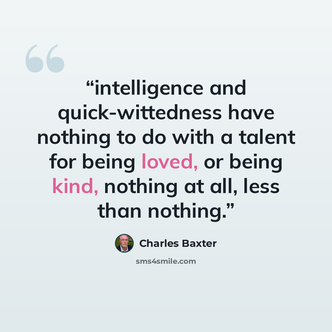 “intelligence and quick-wittedness have nothing to do with a talent for being loved, or being kind, nothing at all, less than nothing.” quote by Charles Baxter