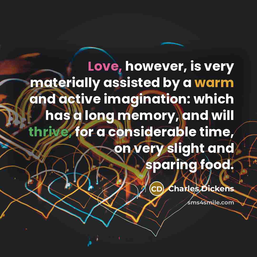 “Love, however, is very materially assisted by a warm and active imagination: which has a long memory, and will thrive, for a considerable time, on very slight and sparing food.” quote by Charles Dickens