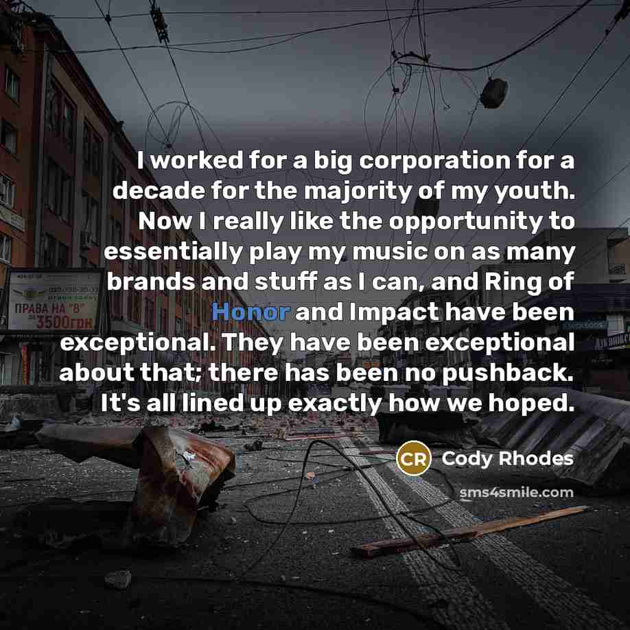 “I worked for a big corporation for a decade for the majority of my youth. Now I really like the opportunity to essentially play my music on as many brands and stuff as I can, and Ring of Honor and Impact have been exceptional. They have been exceptional about that; there has been no pushback. It's…” quote by Cody Rhodes