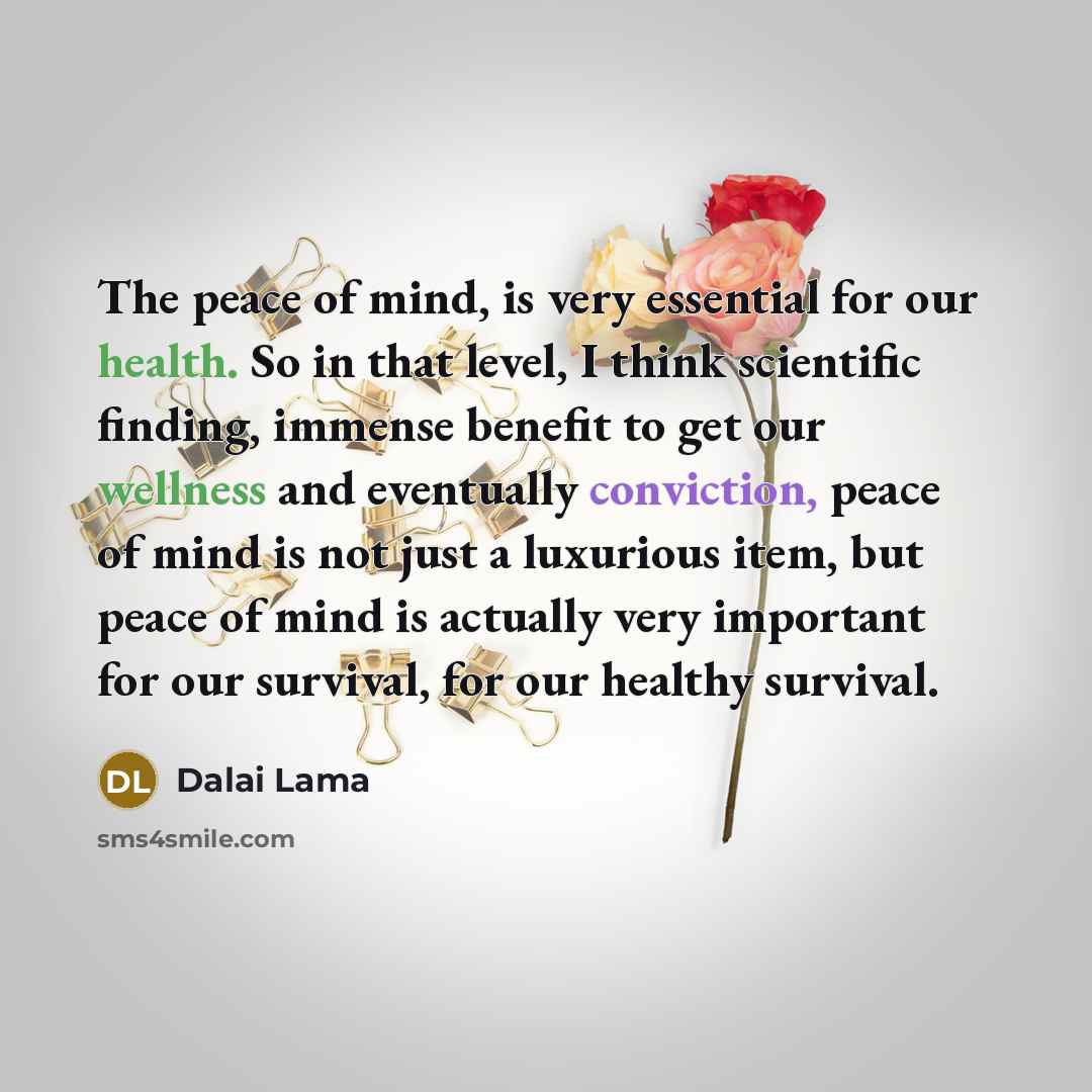 “The peace of mind, is very essential for our health. So in that level, I think scientific finding, immense benefit to get our wellness and eventually conviction, peace of mind is not just a luxurious item, but peace of mind is actually very important for our survival, for our healthy survival.” quote by Dalai Lama