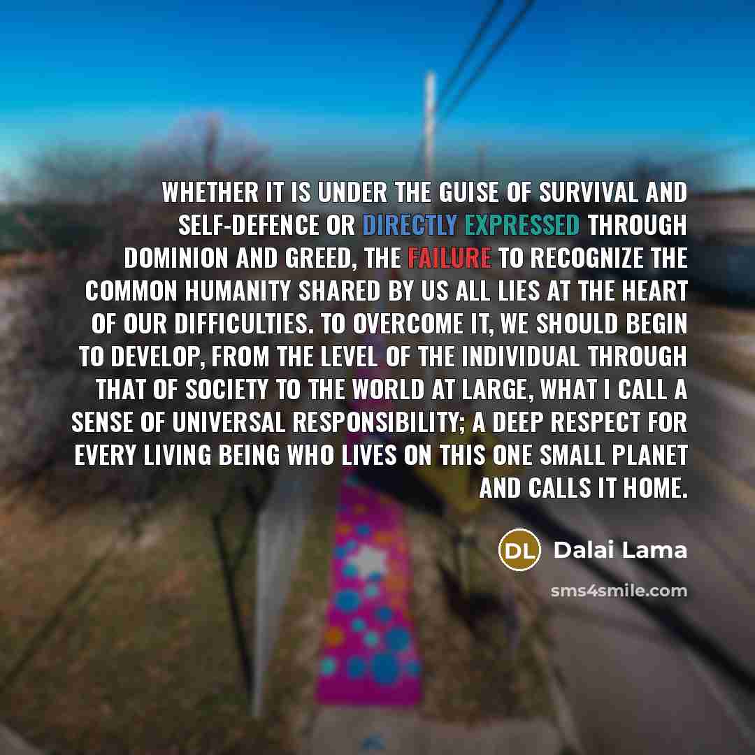 “Whether it is under the guise of survival and self-defence or directly expressed through dominion and greed, the failure to recognize the common humanity shared by us all lies at the heart of our difficulties. To overcome it, we should begin to develop, from the level of the individual through…” quote by Dalai Lama