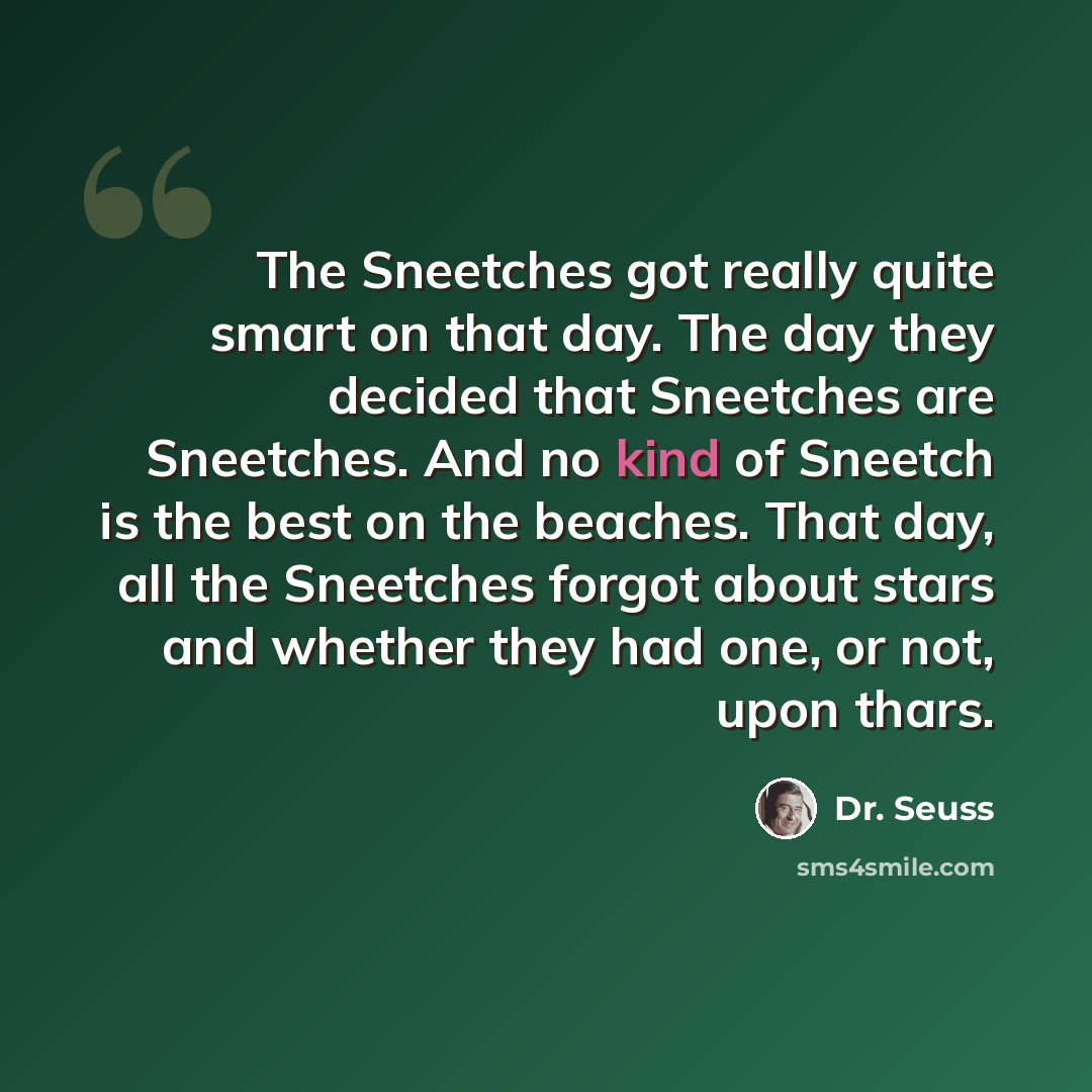 “The Sneetches got really quite smart on that day. The day they decided that Sneetches are Sneetches. And no kind of Sneetch is the best on the beaches. That day, all the Sneetches forgot about stars and whether they had one, or not, upon thars.” quote by Dr. Seuss