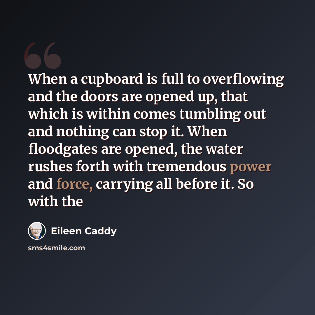 “When a cupboard is full to overflowing and the doors are opened up, that which is within comes tumbling out and nothing can stop it. When floodgates are opened, the water rushes forth with tremendous power and force, carrying all before it. So with the” quote by Eileen Caddy