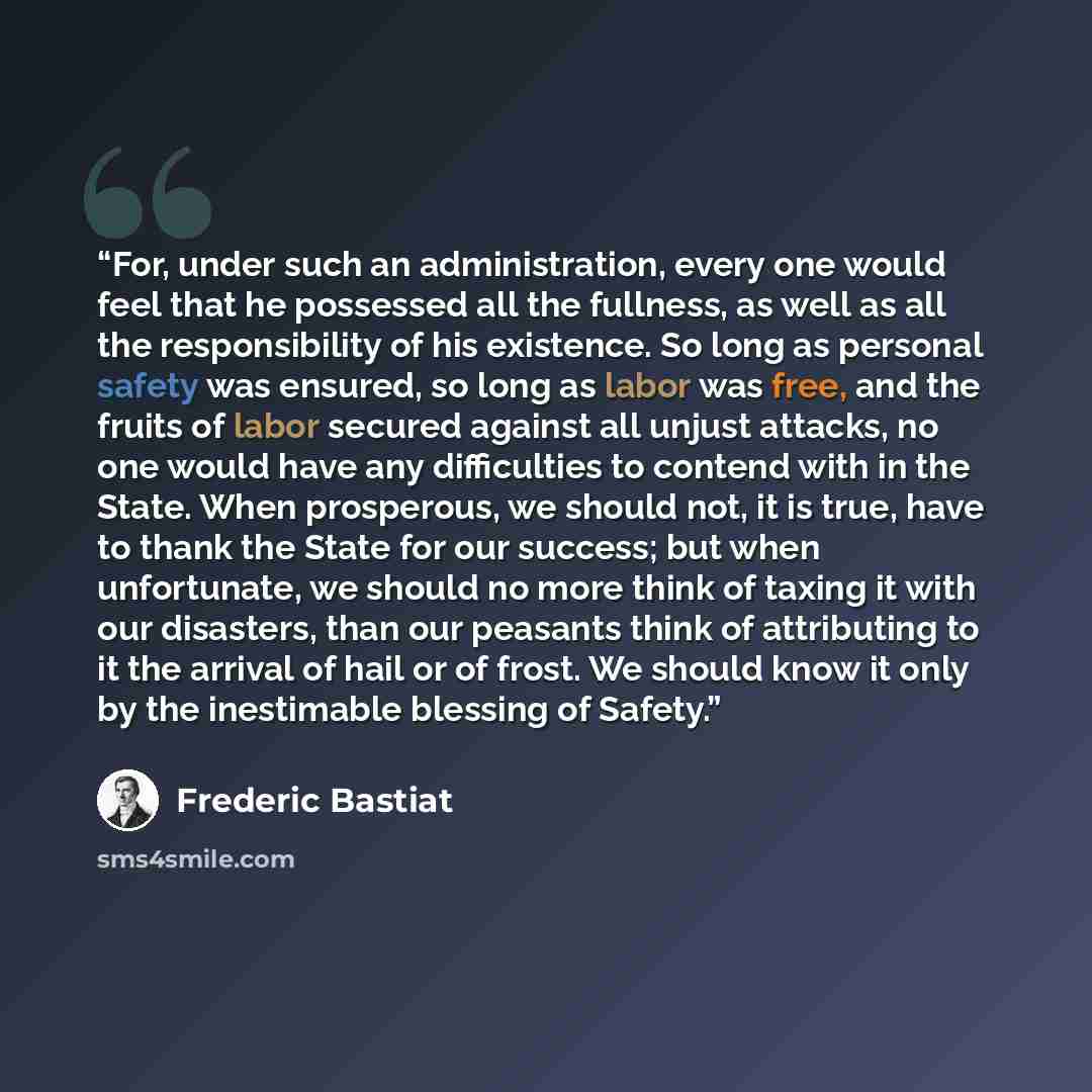 “For, under such an administration, every one would feel that he possessed all the fullness, as well as all the responsibility of his existence. So long as personal safety was ensured, so long as labor was free, and the fruits of labor secured against all unjust attacks, no one would have any…” quote by Frédéric Bastiat