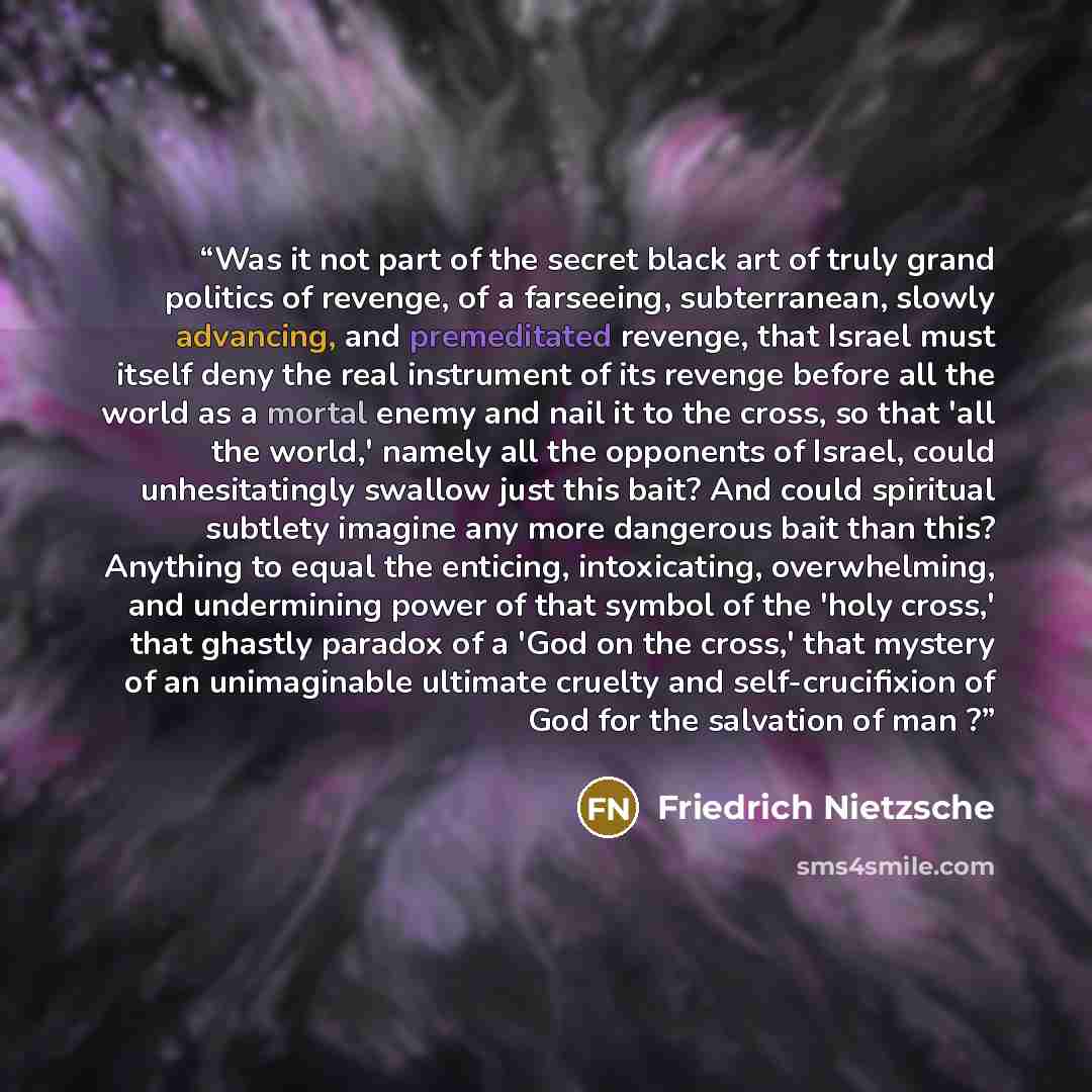 “Was it not part of the secret black art of truly grand politics of revenge, of a farseeing, subterranean, slowly advancing, and premeditated revenge, that Israel must itself deny the real instrument of its revenge before all the world as a mortal enemy and nail it to the cross, so that 'all the…” quote by Friedrich Nietzsche