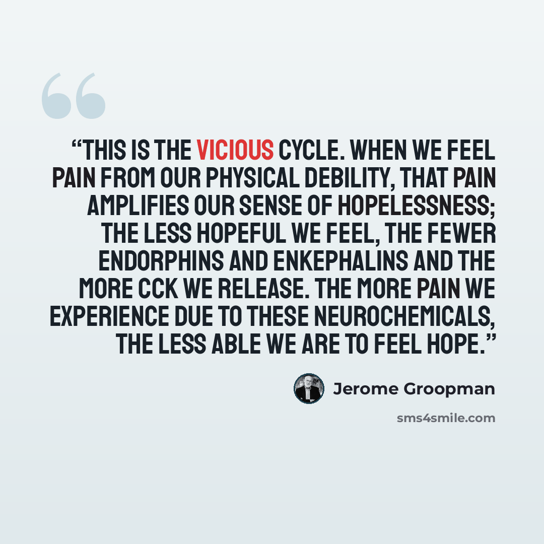 “This is the vicious cycle. When we feel pain from our physical debility, that pain amplifies our sense of hopelessness; the less hopeful we feel, the fewer endorphins and enkephalins and the more CCK we release. The more pain we experience due to these neurochemicals, the less able we are to feel…” quote by Jerome Groopman