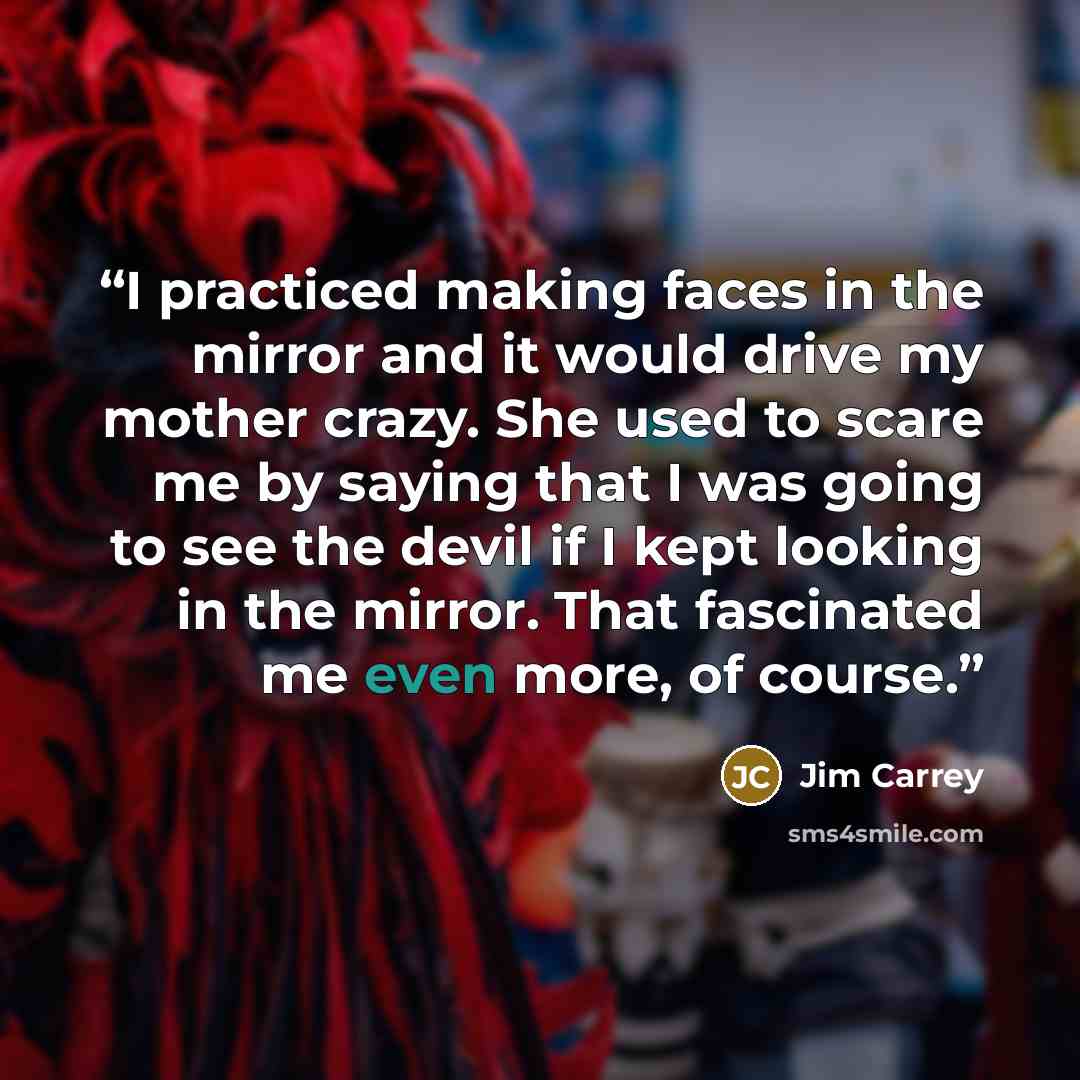 “I practiced making faces in the mirror and it would drive my mother crazy. She used to scare me by saying that I was going to see the devil if I kept looking in the mirror. That fascinated me even more, of course.” quote by Jim Carrey