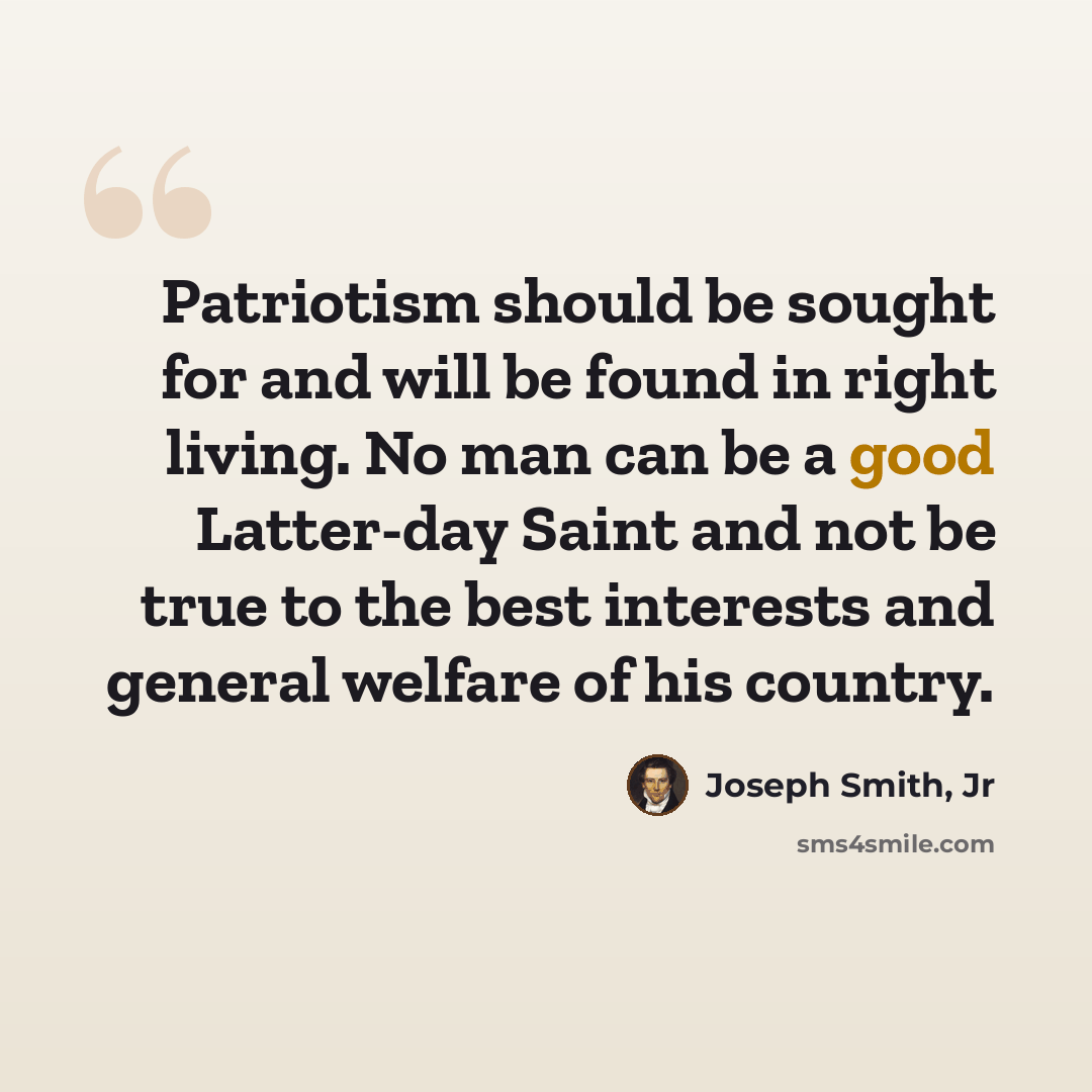 “Patriotism should be sought for and will be found in right living. No man can be a good Latter-day Saint and not be true to the best interests and general welfare of his country.” quote by Joseph Smith, Jr