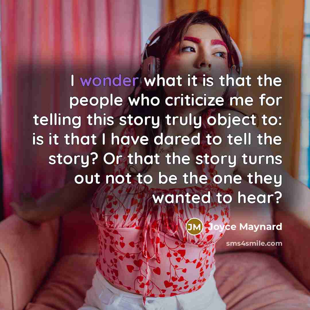 “I wonder what it is that the people who criticize me for telling this story truly object to: is it that I have dared to tell the story? Or that the story turns out not to be the one they wanted to hear?” quote by Joyce Maynard