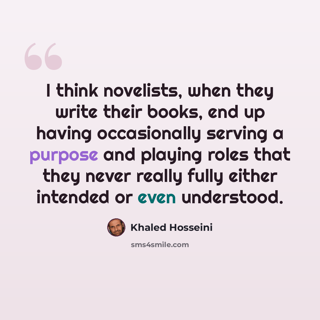 “I think novelists, when they write their books, end up having occasionally serving a purpose and playing roles that they never really fully either intended or even understood.” quote by Khaled Hosseini