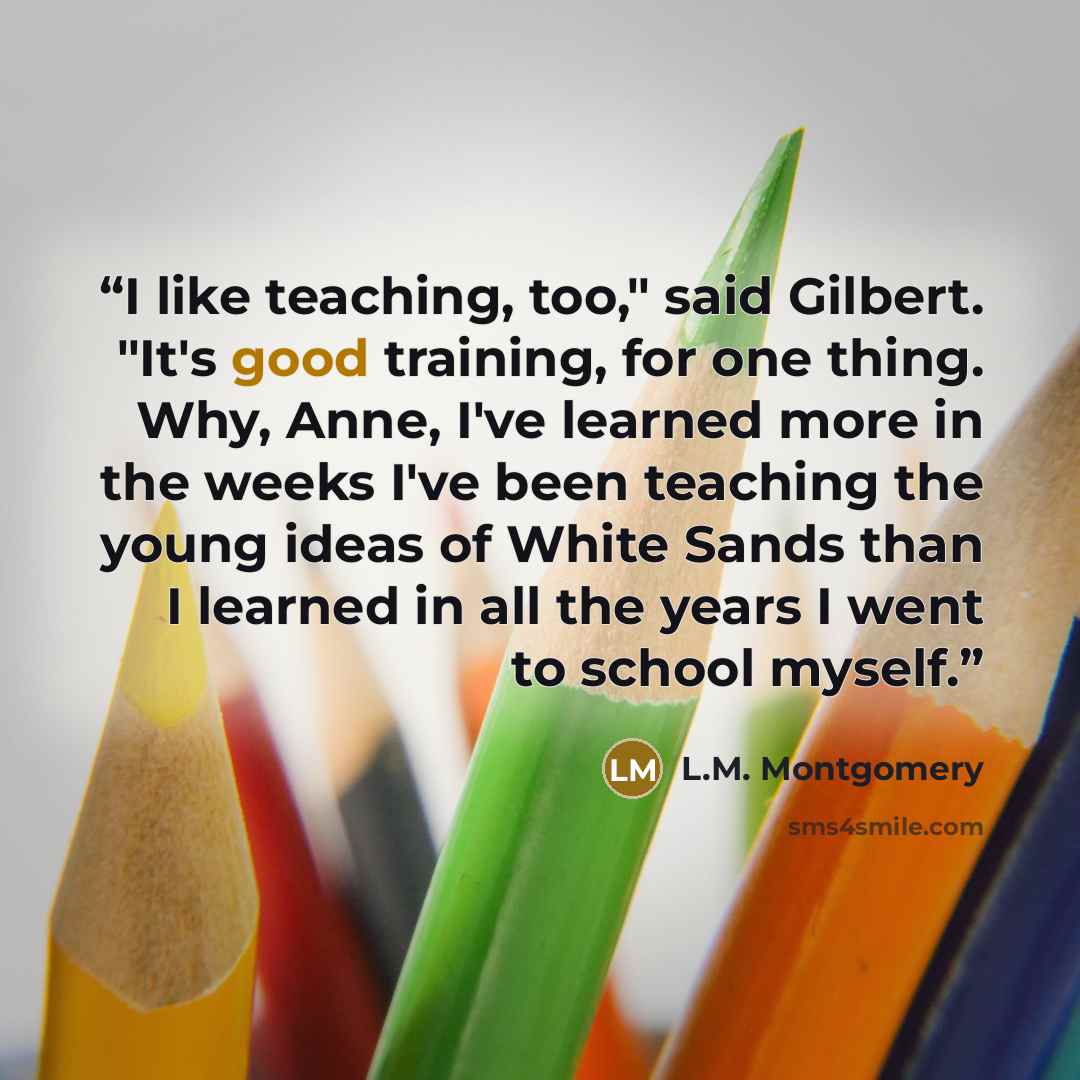 “I like teaching, too," said Gilbert. "It's good training, for one thing. Why, Anne, I've learned more in the weeks I've been teaching the young ideas of White Sands than I learned in all the years I went to school myself.” quote by L.M. Montgomery