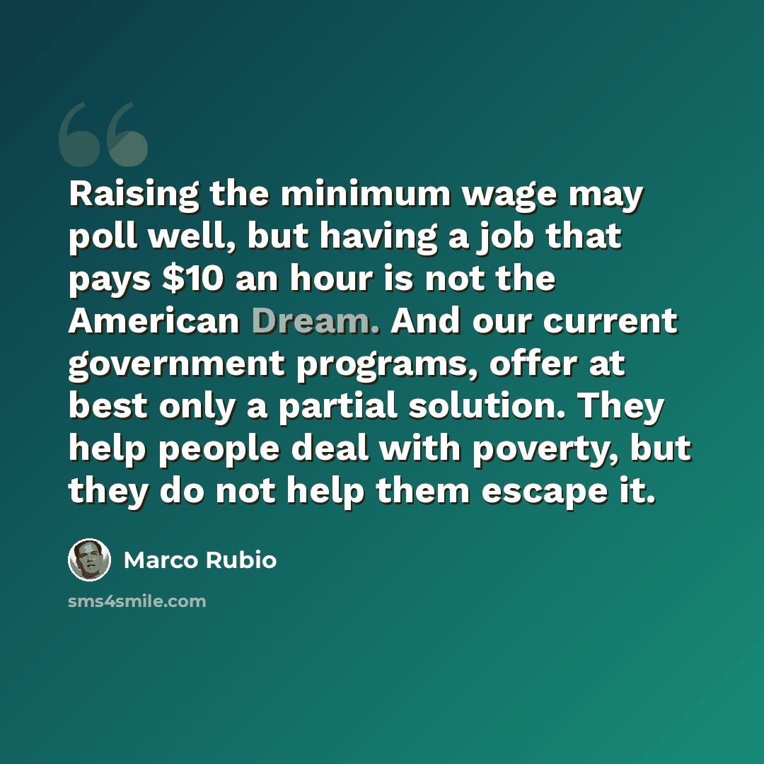 “Raising the minimum wage may poll well, but having a job that pays $10 an hour is not the American Dream. And our current government programs, offer at best only a partial solution. They help people deal with poverty, but they do not help them escape it.” quote by Marco Rubio