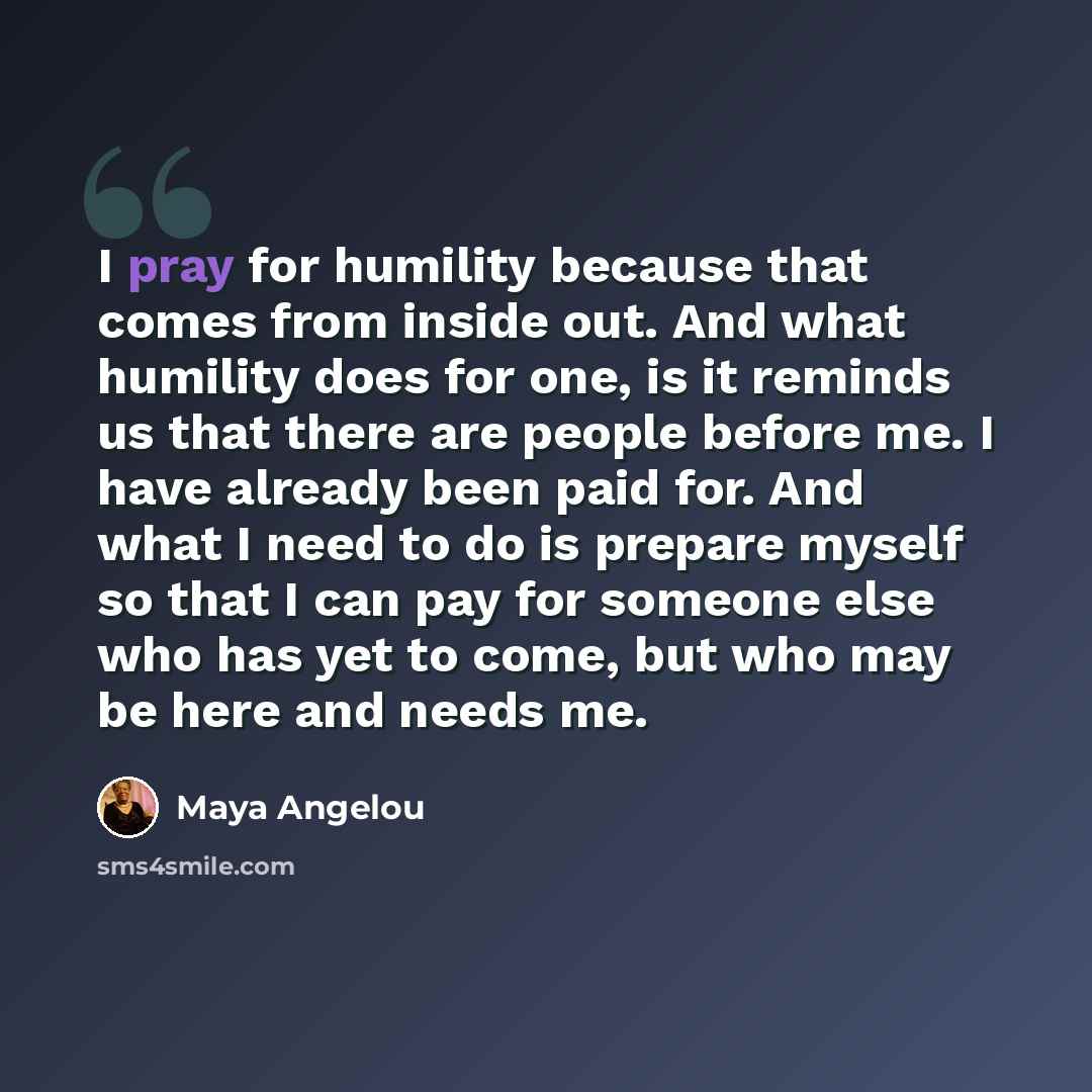 “I pray for humility because that comes from inside out. And what humility does for one, is it reminds us that there are people before me. I have already been paid for. And what I need to do is prepare myself so that I can pay for someone else who has yet to come, but who may be here and needs me.” quote by Maya Angelou