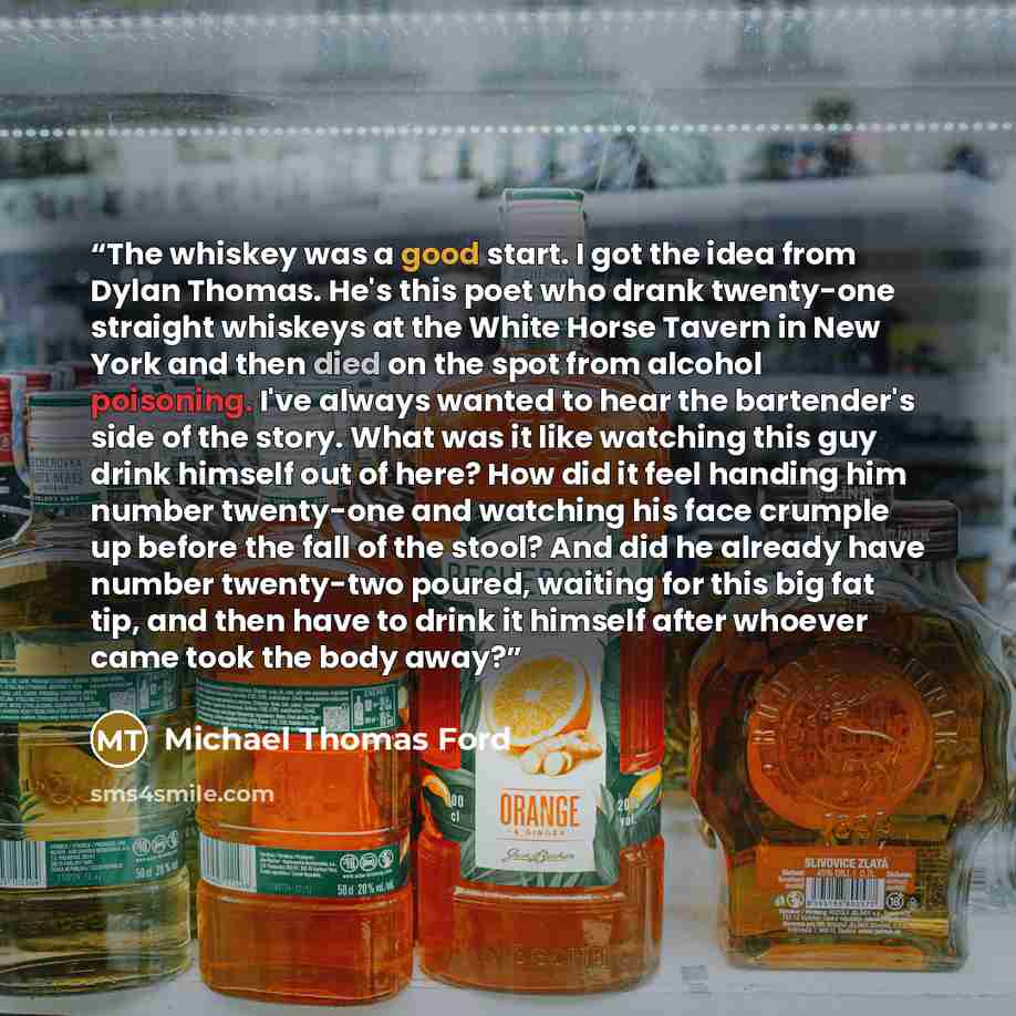 “The whiskey was a good start. I got the idea from Dylan Thomas. He's this poet who drank twenty-one straight whiskeys at the White Horse Tavern in New York and then died on the spot from alcohol poisoning. I've always wanted to hear the bartender's side of the story. What was it like watching this…” quote by Michael Thomas Ford