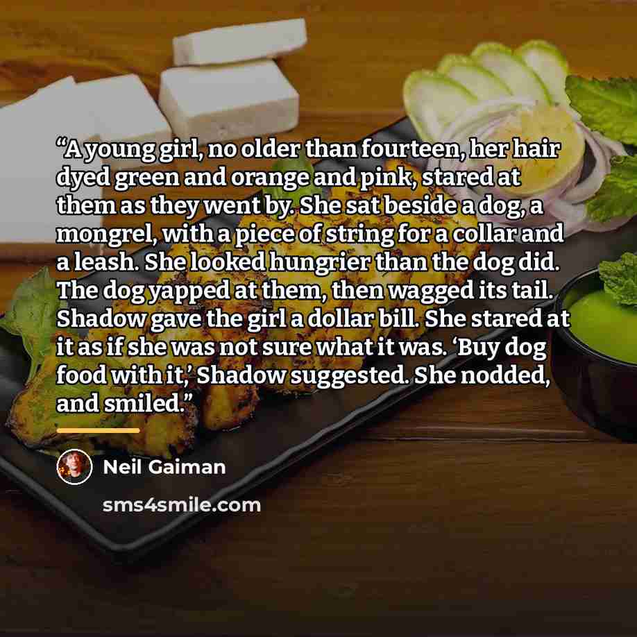 “A young girl, no older than fourteen, her hair dyed green and orange and pink, stared at them as they went by. She sat beside a dog, a mongrel, with a piece of string for a collar and a leash. She looked hungrier than the dog did. The dog yapped at them, then wagged its tail. Shadow gave the girl…” quote by Neil Gaiman