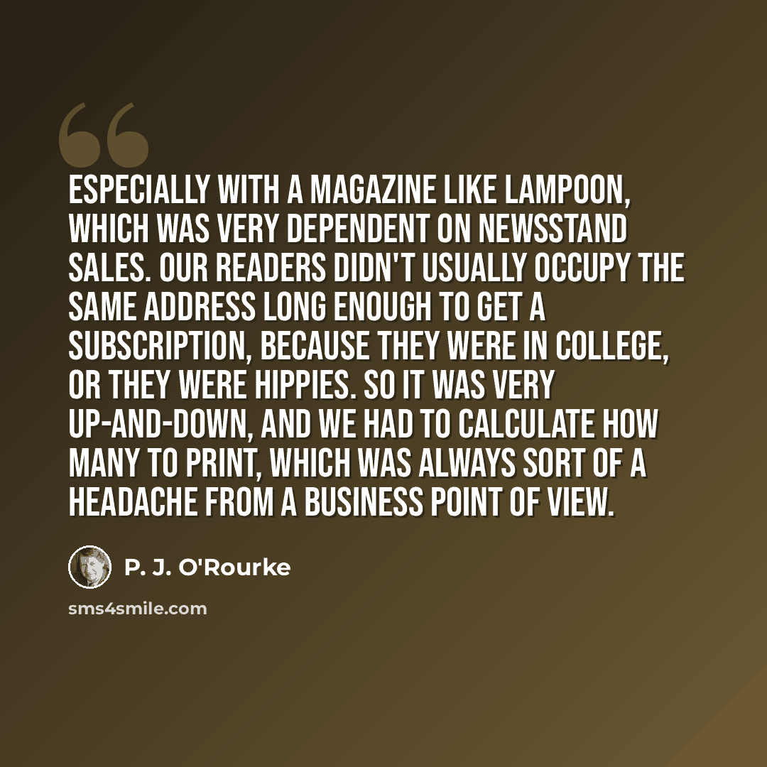 “Especially with a magazine like Lampoon, which was very dependent on newsstand sales. Our readers didn't usually occupy the same address long enough to get a subscription, because they were in college, or they were hippies. So it was very up-and-down, and we had to calculate how many to print…” quote by P. J. O'Rourke