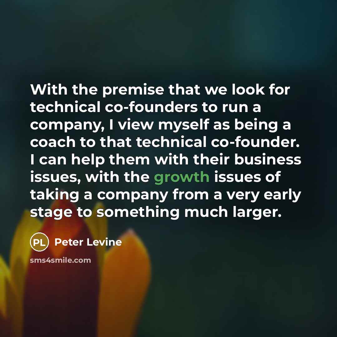 “With the premise that we look for technical co-founders to run a company, I view myself as being a coach to that technical co-founder. I can help them with their business issues, with the growth issues of taking a company from a very early stage to something much larger.” quote by Peter Levine