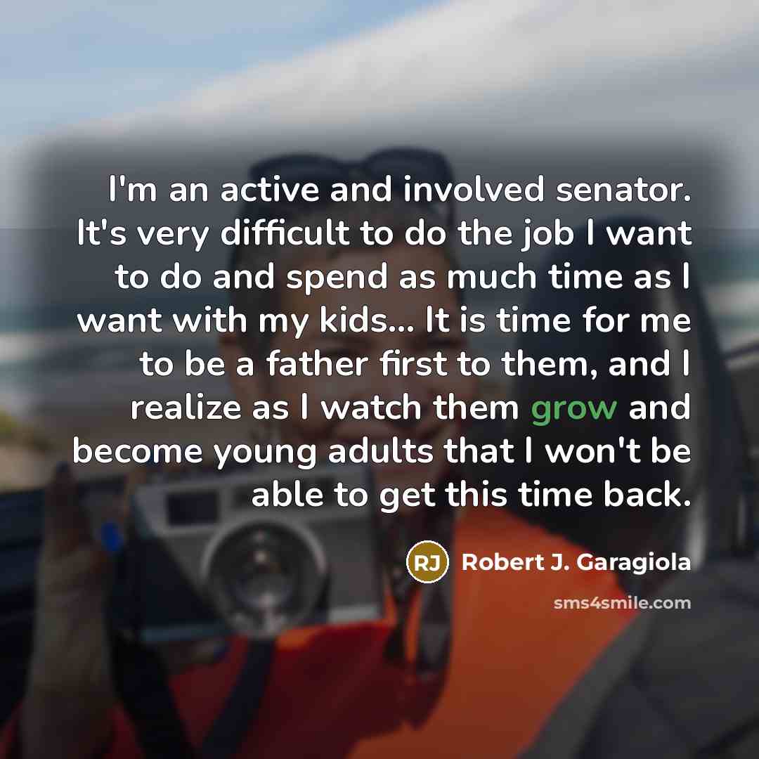 “I'm an active and involved senator. It's very difficult to do the job I want to do and spend as much time as I want with my kids... It is time for me to be a father first to them, and I realize as I watch them grow and become young adults that I won't be able to get this time back.” quote by Robert J. Garagiola
