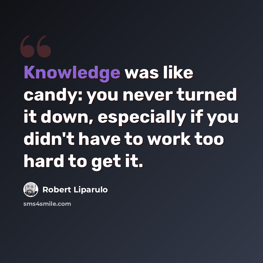 “Knowledge was like candy: you never turned it down, especially if you didn't have to work too hard to get it.” quote by Robert Liparulo