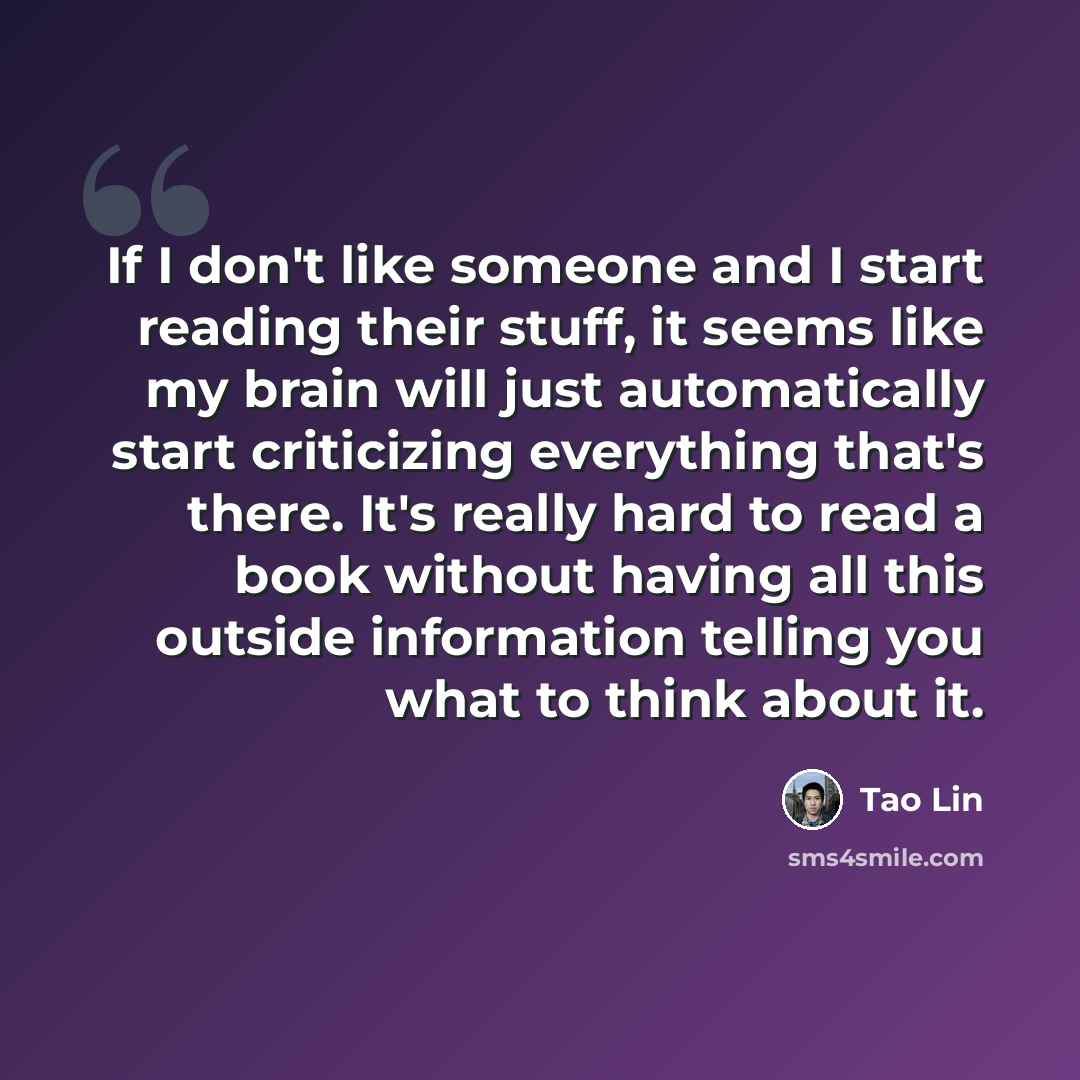 “If I don't like someone and I start reading their stuff, it seems like my brain will just automatically start criticizing everything that's there. It's really hard to read a book without having all this outside information telling you what to think about it.” quote by Tao Lin
