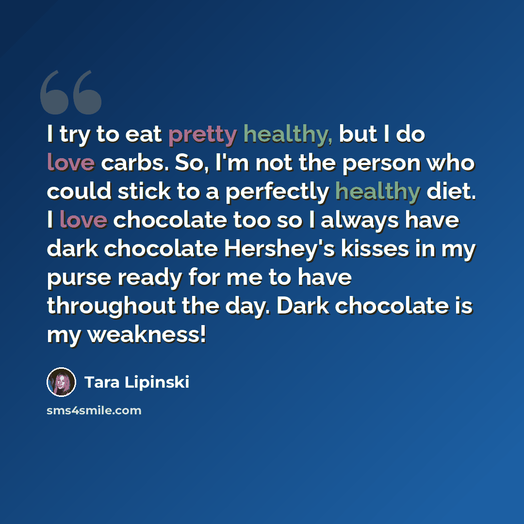 “I try to eat pretty healthy, but I do love carbs. So, I'm not the person who could stick to a perfectly healthy diet. I love chocolate too so I always have dark chocolate Hershey's kisses in my purse ready for me to have throughout the day. Dark chocolate is my weakness!” quote by Tara Lipinski