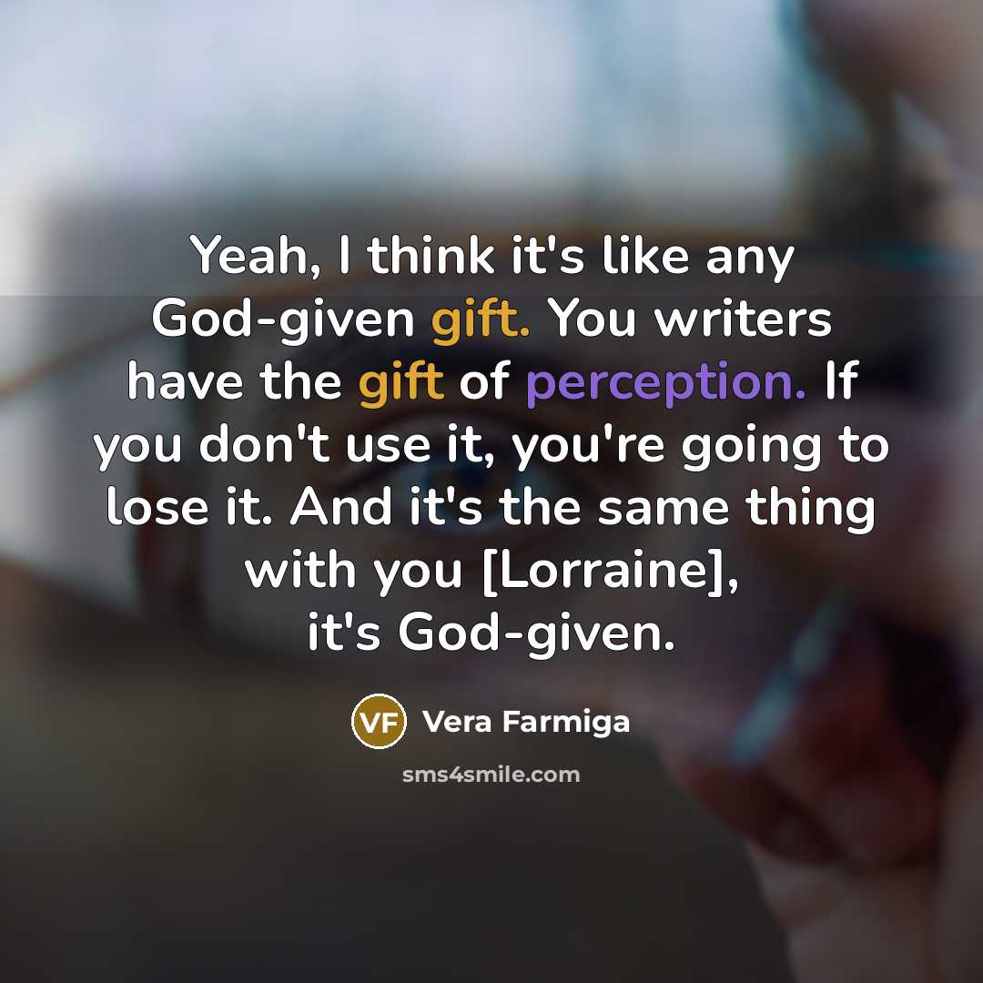 “Yeah, I think it's like any God-given gift. You writers have the gift of perception. If you don't use it, you're going to lose it. And it's the same thing with you [Lorraine], it's God-given.” quote by Vera Farmiga