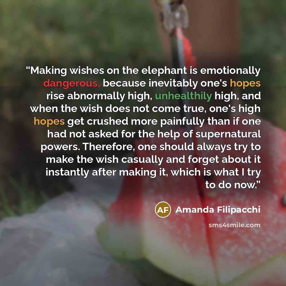“Making wishes on the elephant is emotionally dangerous, because inevitably one's hopes rise abnormally high, unhealthily high, and when the wish does not come true, one's high hopes get crushed more painfully than if one had not asked for the help of supernatural powers. Therefore, one should…” quote by Amanda Filipacchi