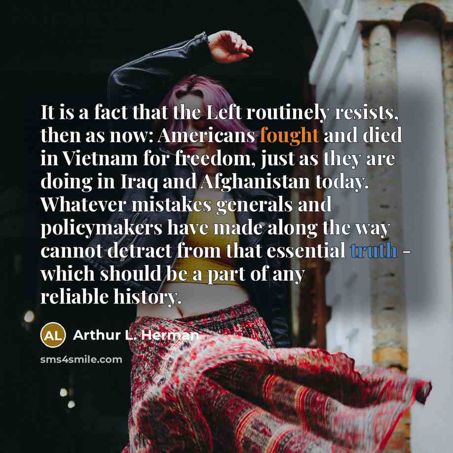 “It is a fact that the Left routinely resists, then as now: Americans fought and died in Vietnam for freedom, just as they are doing in Iraq and Afghanistan today. Whatever mistakes generals and policymakers have made along the way cannot detract from that essential truth - which should be a part…” quote by Arthur L. Herman