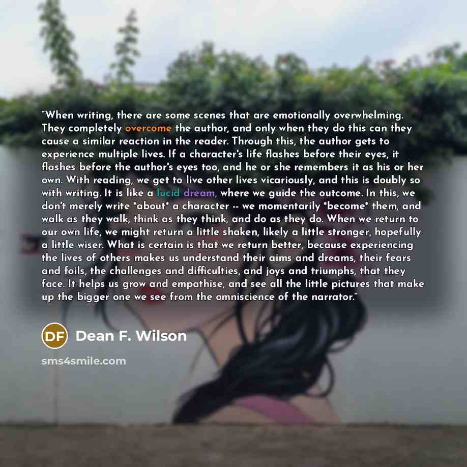 “When writing, there are some scenes that are emotionally overwhelming. They completely overcome the author, and only when they do this can they cause a similar reaction in the reader. Through this, the author gets to experience multiple lives. If a character's life flashes before their eyes, it…” quote by Dean F. Wilson
