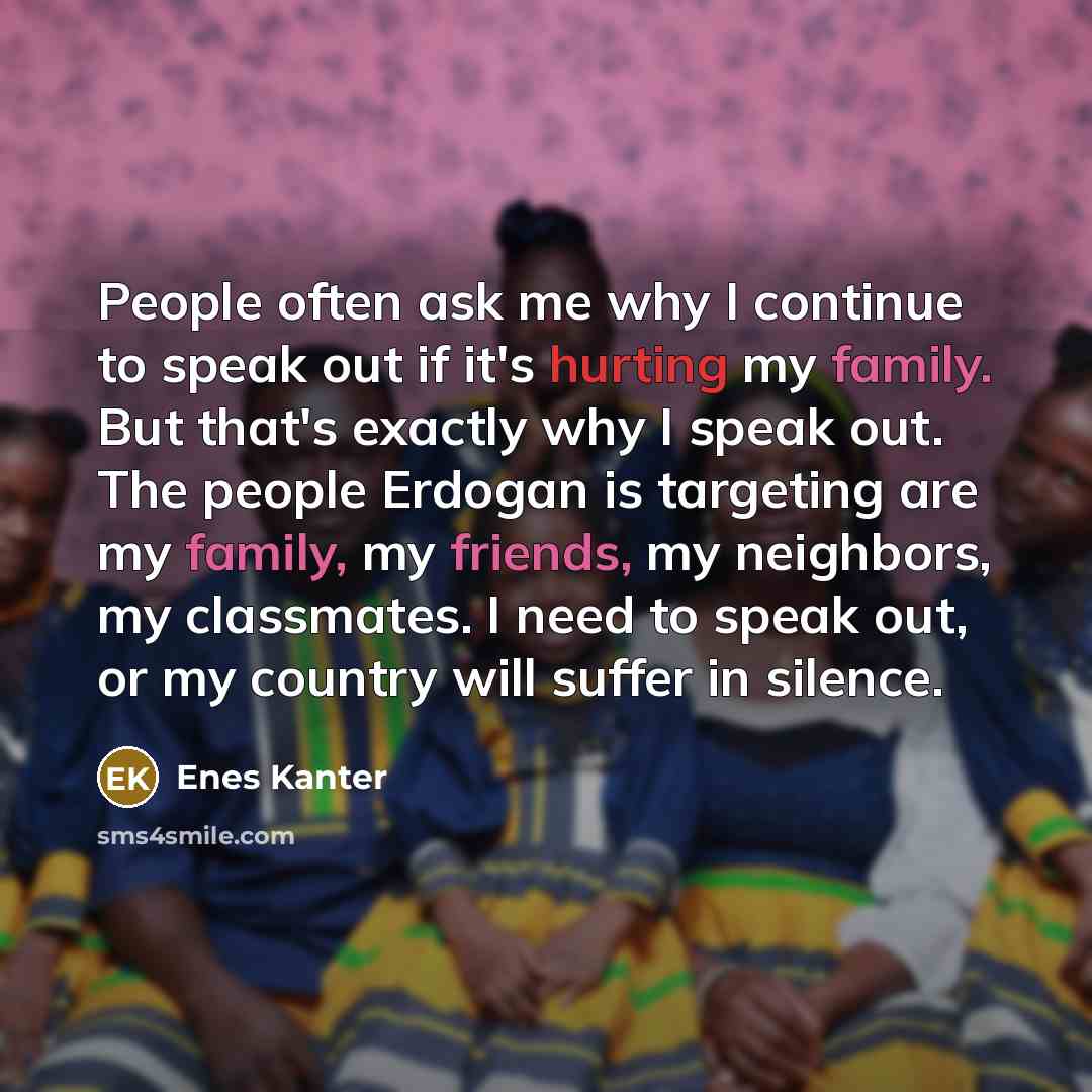 “People often ask me why I continue to speak out if it's hurting my family. But that's exactly why I speak out. The people Erdogan is targeting are my family, my friends, my neighbors, my classmates. I need to speak out, or my country will suffer in silence.” quote by Enes Kanter