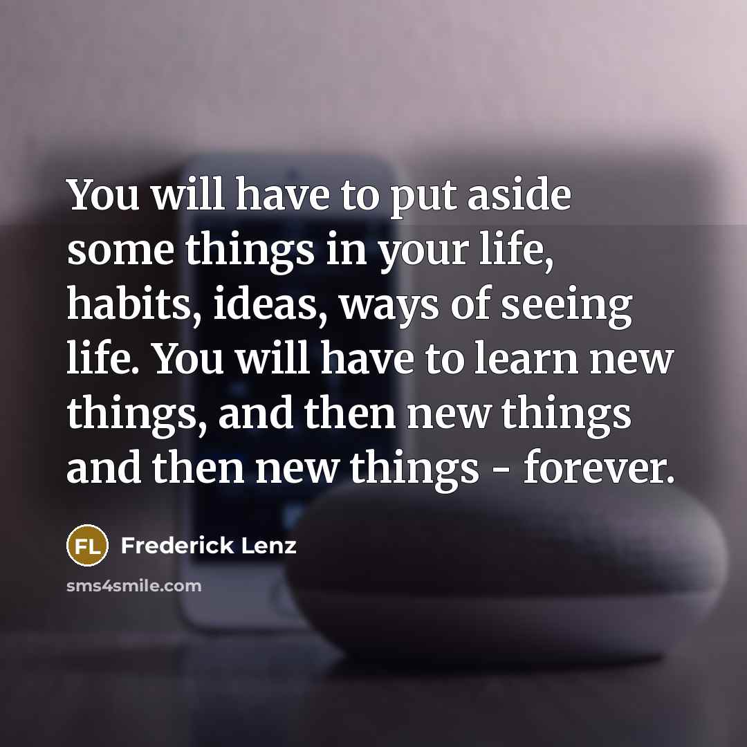 “You will have to put aside some things in your life, habits, ideas, ways of seeing life. You will have to learn new things, and then new things and then new things - forever.” quote by Frederick Lenz