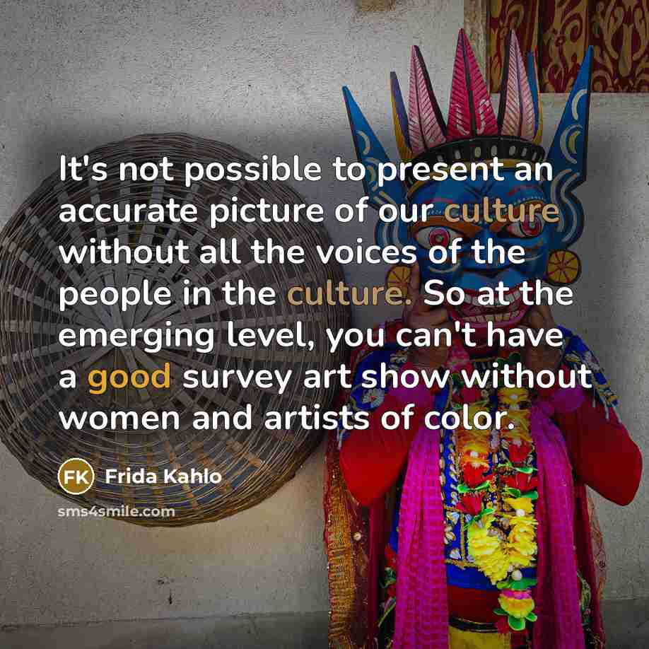 “It's not possible to present an accurate picture of our culture without all the voices of the people in the culture. So at the emerging level, you can't have a good survey art show without women and artists of color.” quote by Frida Kahlo