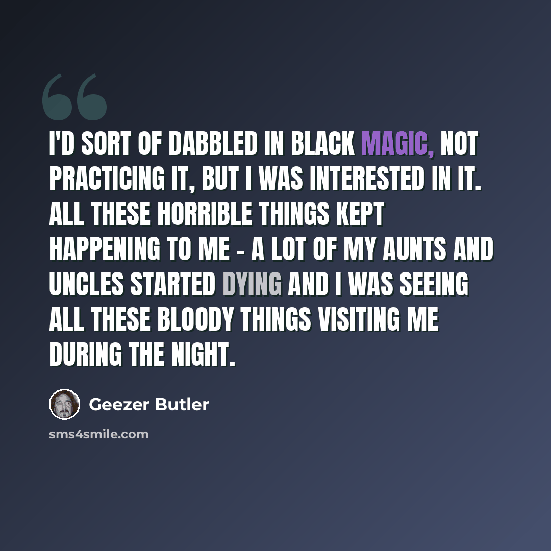 “I'd sort of dabbled in Black Magic, not practicing it, but I was interested in it. All these horrible things kept happening to me - a lot of my aunts and uncles started dying and I was seeing all these bloody things visiting me during the night.” quote by Geezer Butler