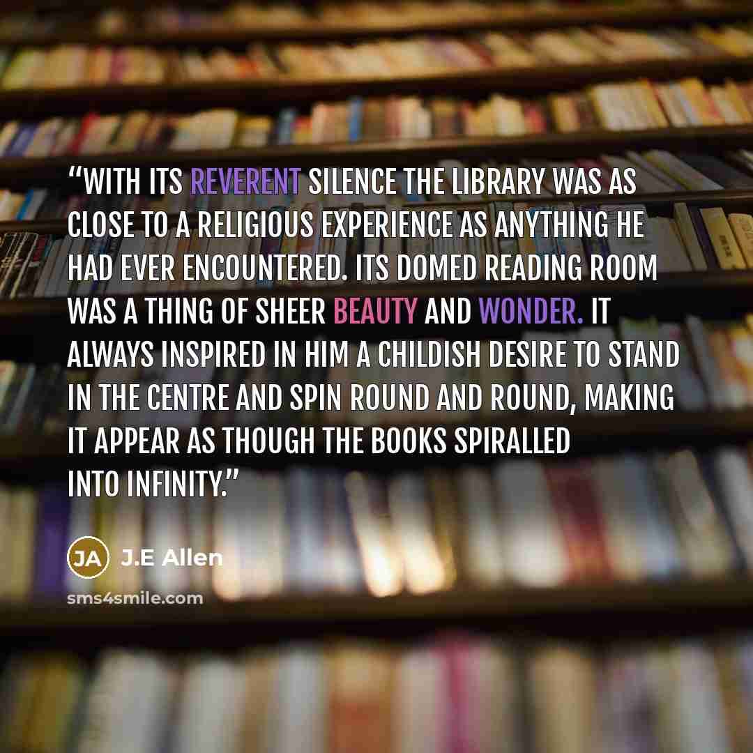 “With its reverent silence the Library was as close to a religious experience as anything he had ever encountered. Its domed reading room was a thing of sheer beauty and wonder. It always inspired in him a childish desire to stand in the centre and spin round and round, making it appear as though…” quote by J.E Allen