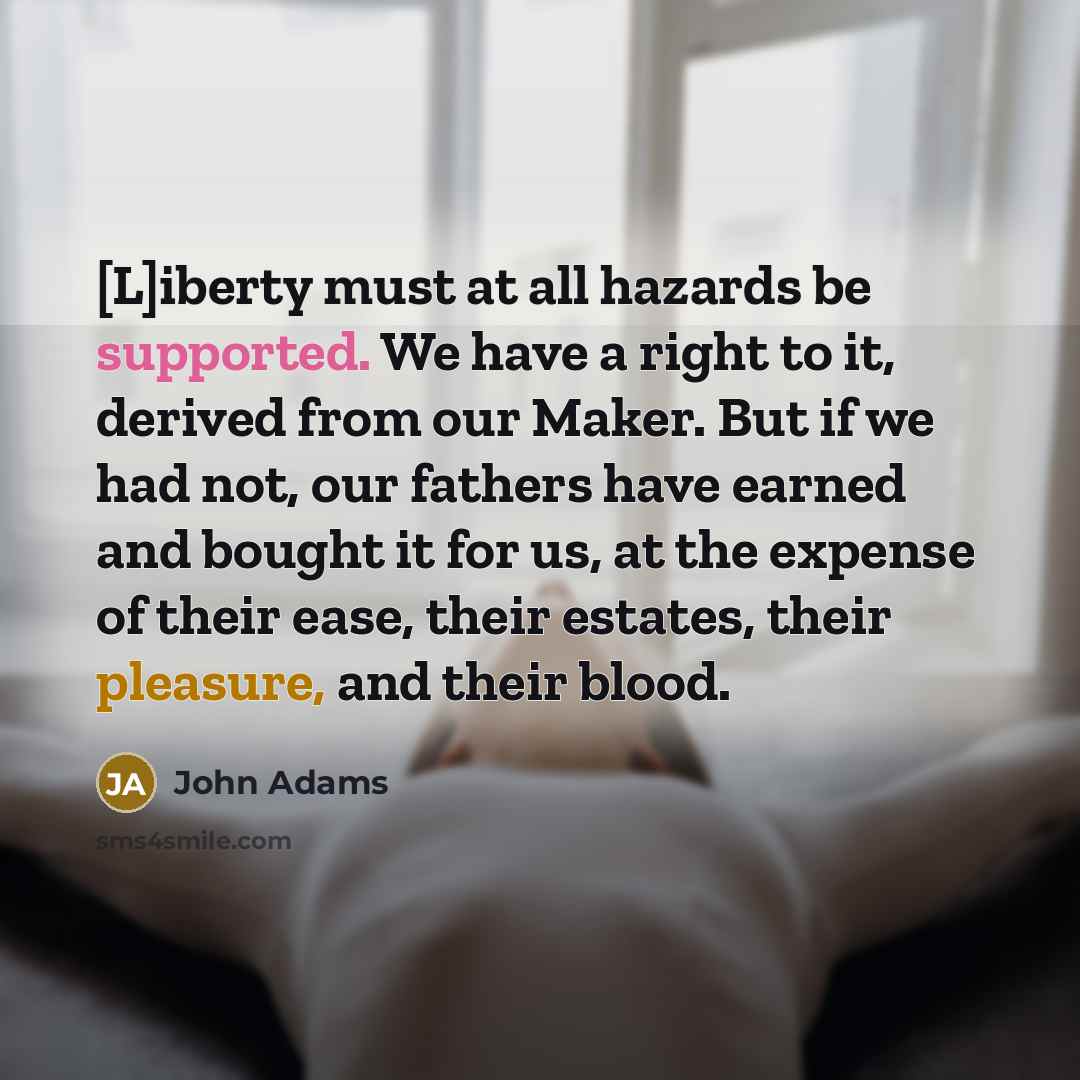 “[L]iberty must at all hazards be supported. We have a right to it, derived from our Maker. But if we had not, our fathers have earned and bought it for us, at the expense of their ease, their estates, their pleasure, and their blood.” quote by John Adams