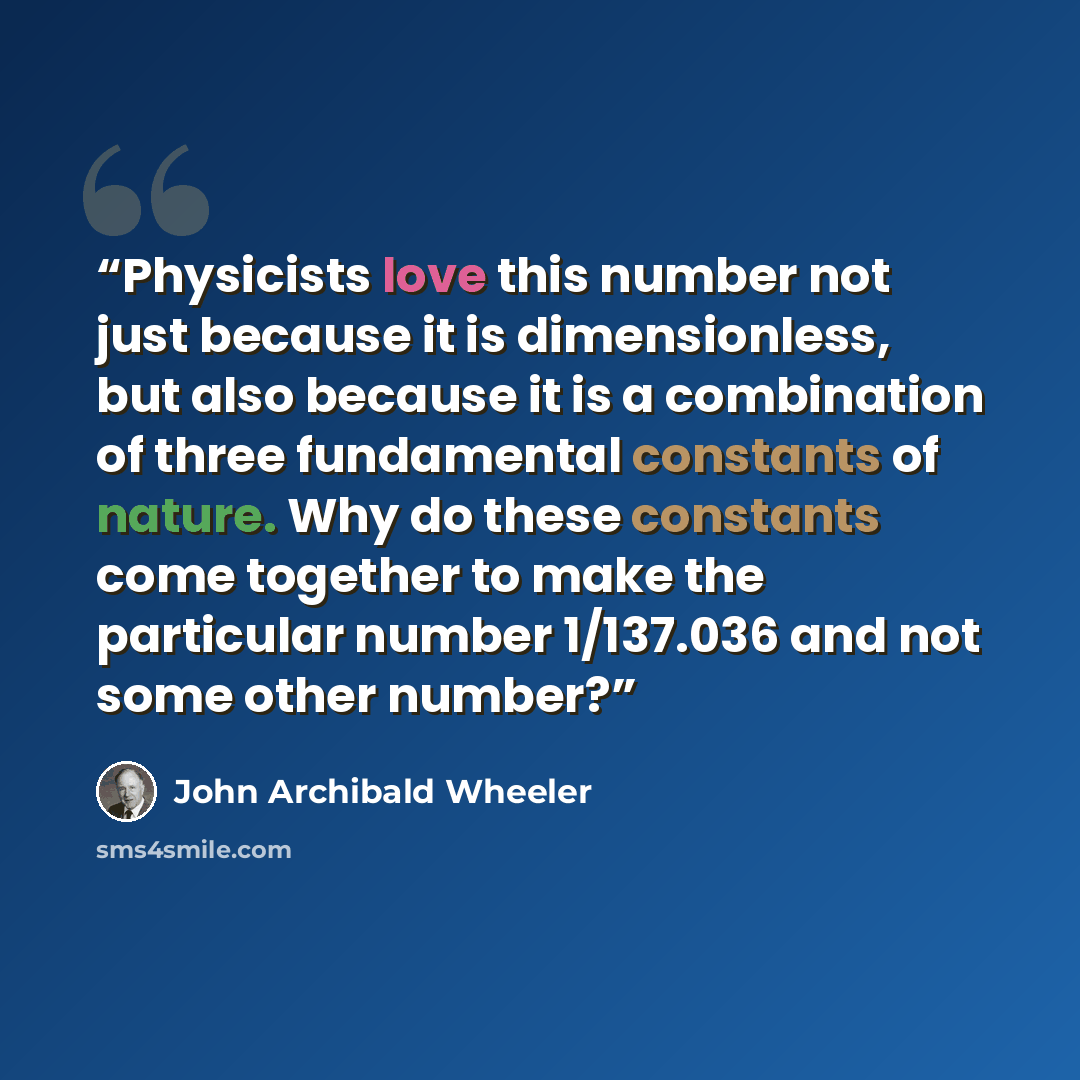 “Physicists love this number not just because it is dimensionless, but also because it is a combination of three fundamental constants of nature. Why do these constants come together to make the particular number 1/137.036 and not some other number?” quote by John Archibald Wheeler