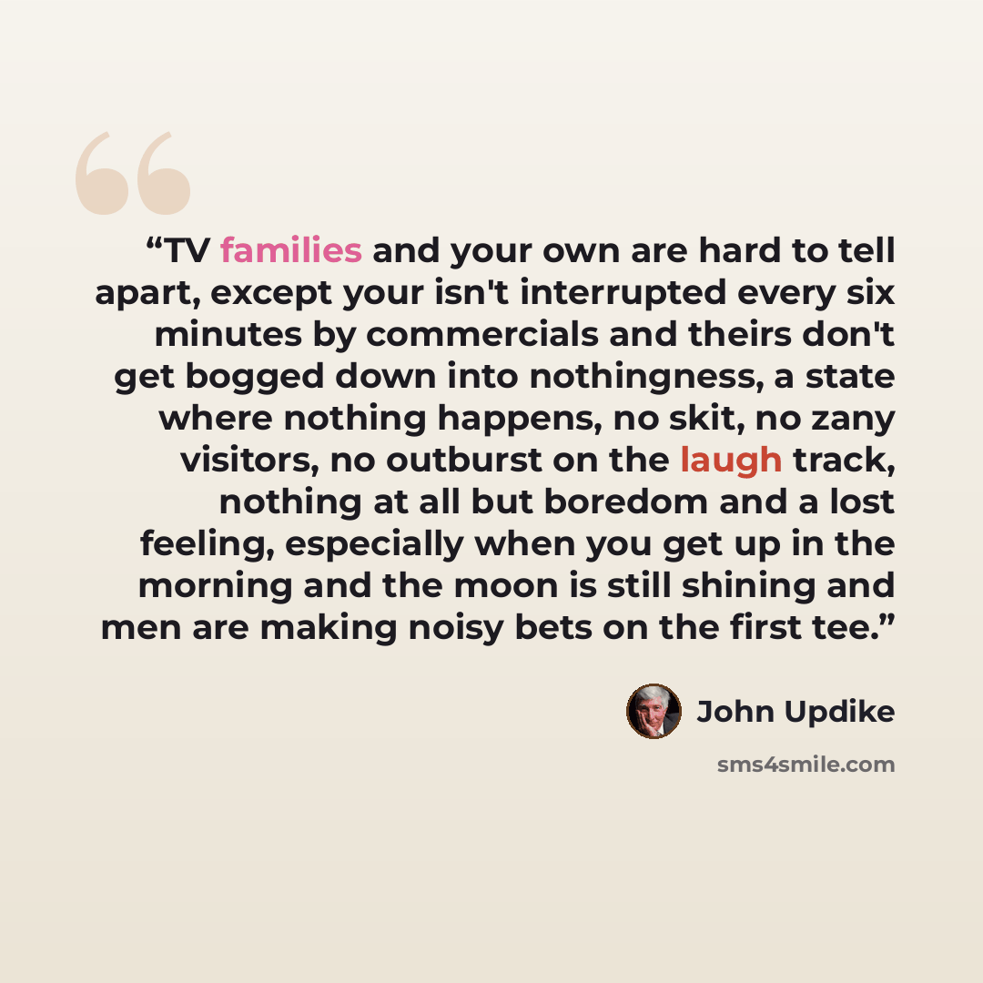 “TV families and your own are hard to tell apart, except your isn't interrupted every six minutes by commercials and theirs don't get bogged down into nothingness, a state where nothing happens, no skit, no zany visitors, no outburst on the laugh track, nothing at all but boredom and a lost…” quote by John Updike
