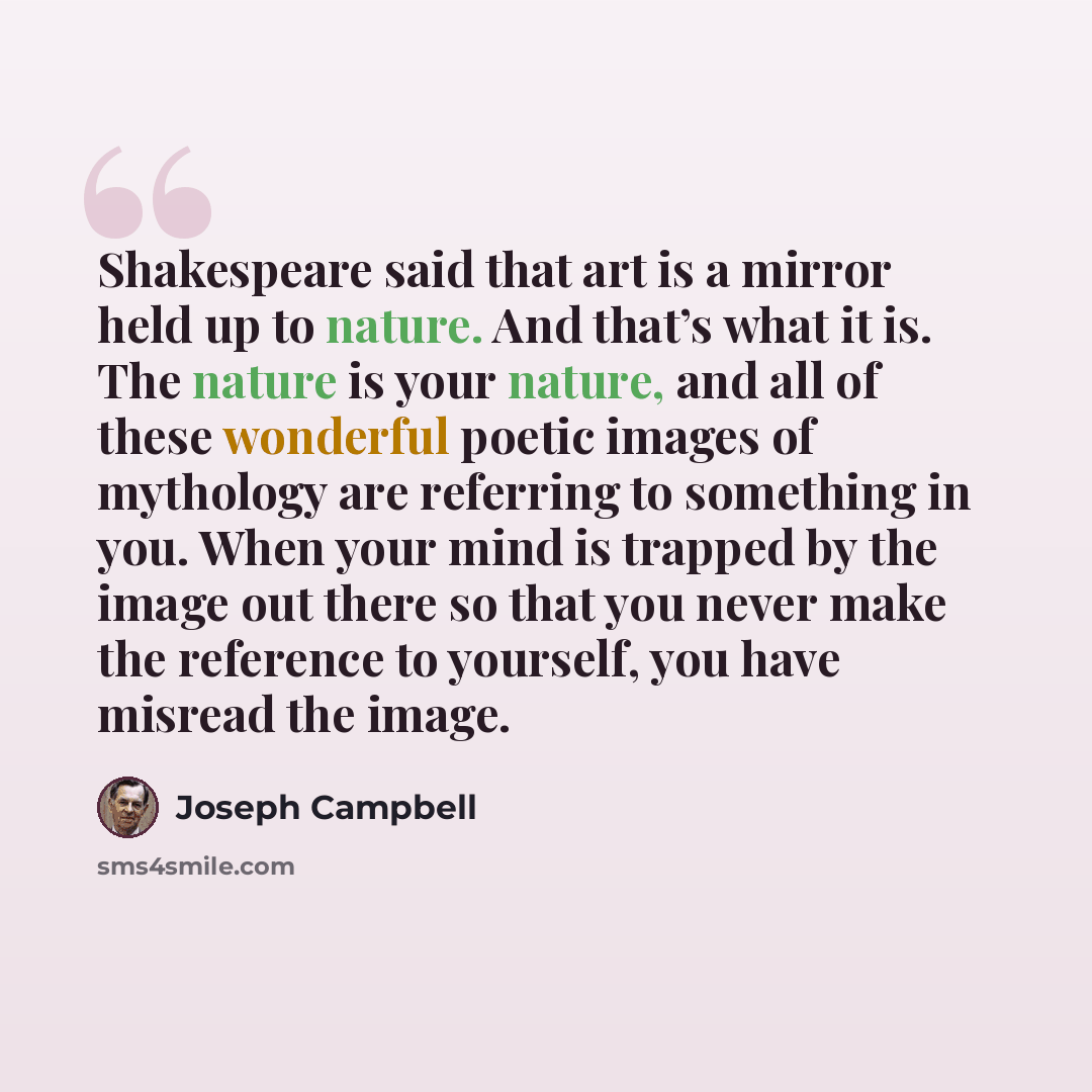 “Shakespeare said that art is a mirror held up to nature. And that’s what it is. The nature is your nature, and all of these wonderful poetic images of mythology are referring to something in you. When your mind is trapped by the image out there so that you never make the reference to yourself, you…” quote by Joseph Campbell