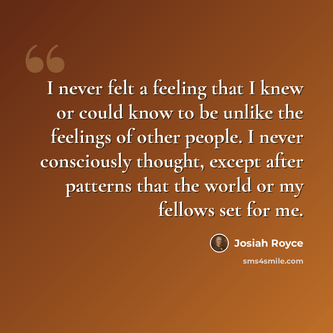 “I never felt a feeling that I knew or could know to be unlike the feelings of other people. I never consciously thought, except after patterns that the world or my fellows set for me.” quote by Josiah Royce
